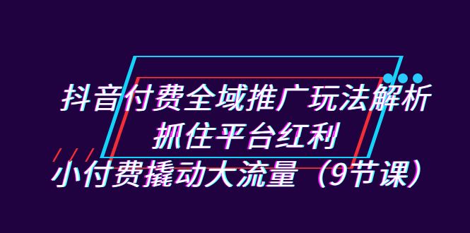 抖音付费全域推广玩法解析：抓住平台红利，小付费撬动大流量（9节课）-寒山客