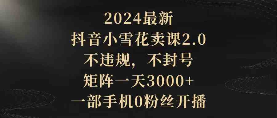 （9639期）2024最新抖音小雪花卖课2.0 不违规 不封号 矩阵一天3000+一部手机0粉丝开播-寒山客