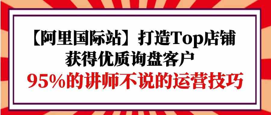 【阿里国际站】打造Top店铺-获得优质询盘客户，95%的讲师不说的运营技巧-寒山客