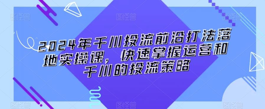 2024年千川投流前沿打法落地实操课，快速掌握运营和千川的投流策略-寒山客