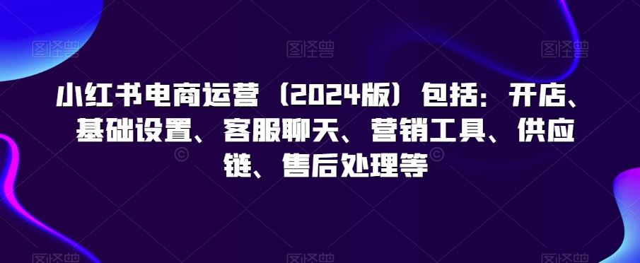 小红书电商运营（2024版）包括：开店、基础设置、客服聊天、营销工具、供应链、售后处理等-寒衣客