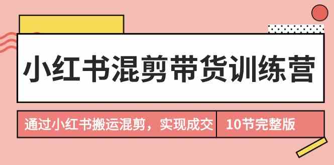 （9454期）小红书混剪带货训练营，通过小红书搬运混剪，实现成交（10节课完结版）-寒山客