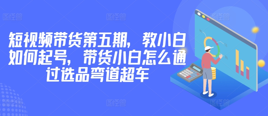 价值2980短视频带货第五期，教小白如何起号，带货小白怎么通过选品弯道超车-寒山客