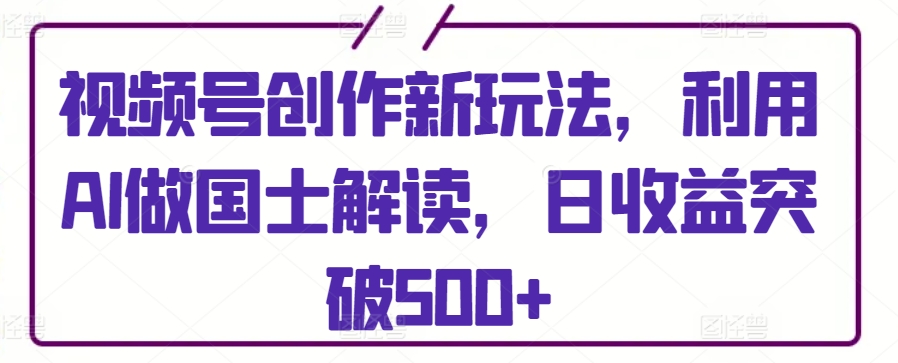 视频号创作新玩法，利用AI做国士解读，日收益突破500+-寒山客