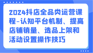 2024抖店全品类运营课程-认知平台机制、提高店铺销量、选品上架和活动设置操作技巧-寒山客