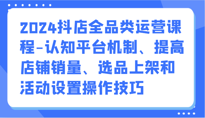 2024抖店全品类运营课程-认知平台机制、提高店铺销量、选品上架和活动设置操作技巧-寒衣客