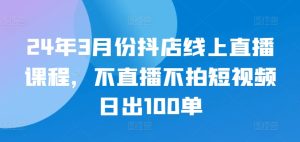 24年3月份抖店线上直播课程,不直播不拍短视频日出100单-寒山客