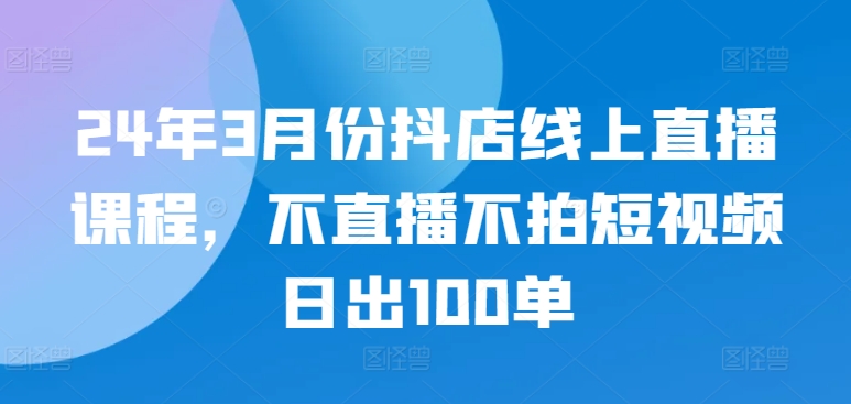 24年3月份抖店线上直播课程，不直播不拍短视频日出100单-寒山客