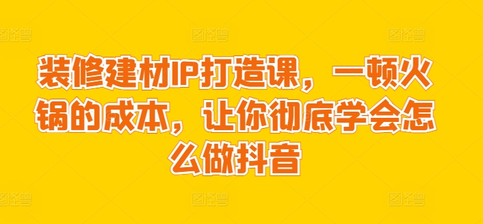 装修建材IP打造课，一顿火锅的成本，让你彻底学会怎么做抖音-寒山客