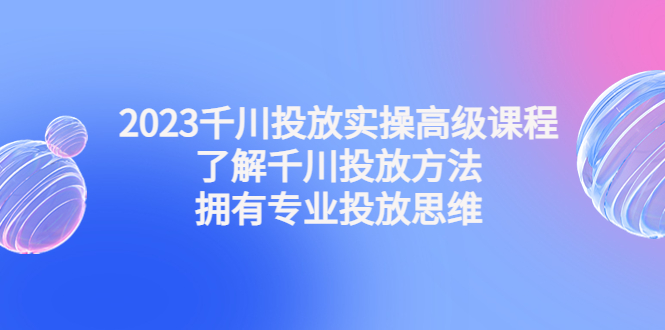 2023千川投放实操高级课程：了解千川投放方法，拥有专业投放思维-寒衣客