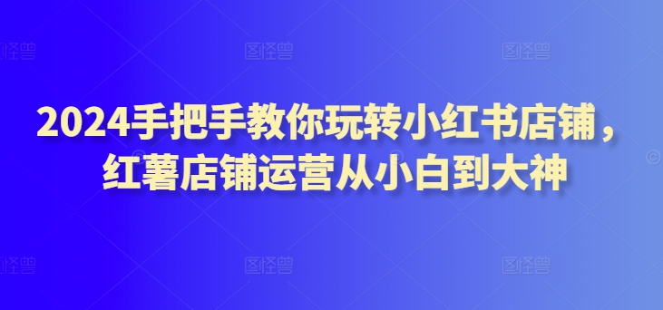 2024手把手教你玩转小红书店铺，红薯店铺运营从小白到大神-寒衣客