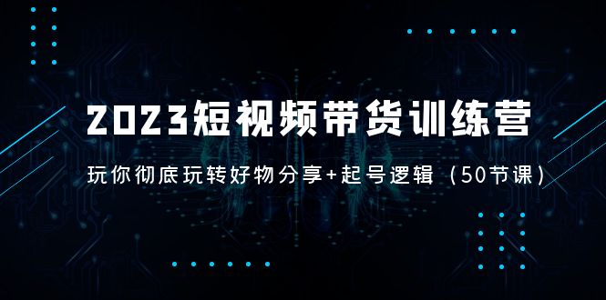 2023短视频带货训练营：带你彻底玩转好物分享+起号逻辑（50节课）-寒衣客