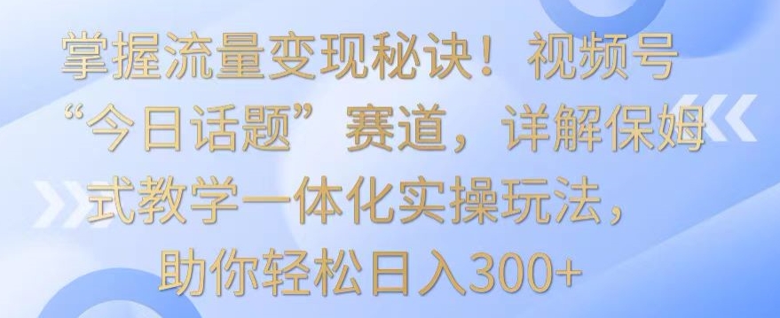 掌握流量变现秘诀！视频号“今日话题”赛道，详解保姆式教学一体化实操玩法，助你轻松日入300+-寒衣客