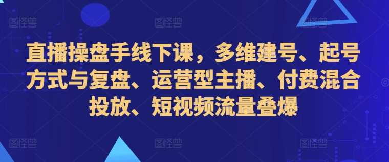 直播操盘手线下课，多维建号、起号方式与复盘、运营型主播、付费混合投放、短视频流量叠爆-寒山客