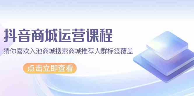 抖音商城运营课程，猜你喜欢入池商城搜索商城推荐人群标签覆盖（67节课）-寒山客