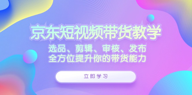 京东短视频带货教学：选品、剪辑、审核、发布，全方位提升你的带货能力-寒衣客