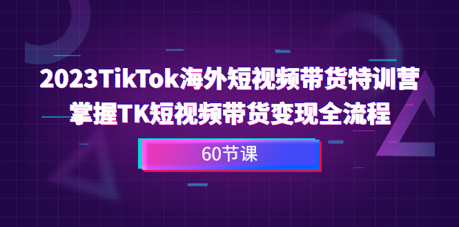 2023-TikTok海外短视频带货特训营，掌握TK短视频带货变现全流程（60节课）-寒山客