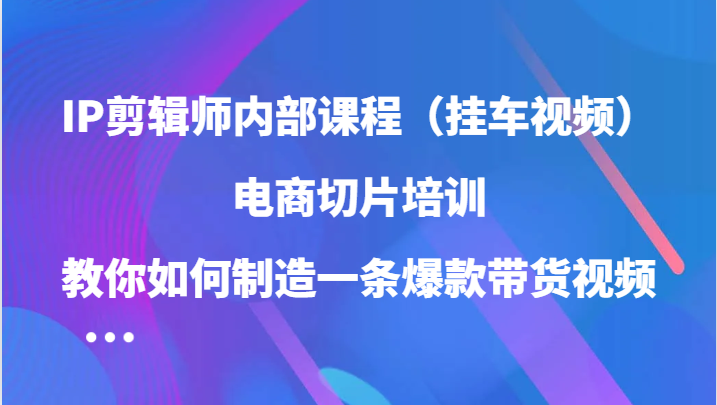 IP剪辑师内部课程（挂车视频），电商切片培训，教你如何制造一条爆款带货视频-寒山客