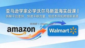 亚马逊卖家必学沃尔玛新蓝海实战课｜拆解平台差异，快速平移流量，低成本开拓跨境新渠道