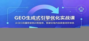 GEO生成式引擎优化实战课：从SEO流量转型到AI智能体，搭建全域内容获客闭环体系