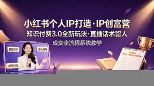 小红书个人IP打造创富营，知识付费3.0全新玩法，直播话术留人成交全流程系统教学