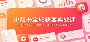 小红书全域获客实战课：账号定位爆款笔记批量创作，蒲公英广告私域转化变现