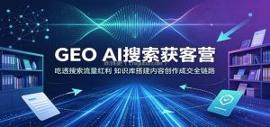 GEO AI搜索获客营：吃透搜索流量红利，知识库搭建内容创作成交全链路
