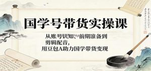 国学号带货实操课：从账号认知、前期准备到剪辑配音，用豆包AI助力国学带货变现