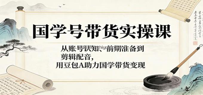国学号带货实操课：从账号认知、前期准备到剪辑配音，用豆包AI助力国学带货变现