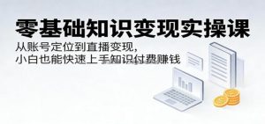 零基础知识变现实操课：从账号定位到直播变现，小白也能快速上手知识付费赚钱