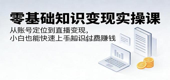 零基础知识变现实操课：从账号定位到直播变现，小白也能快速上手知识付费赚钱