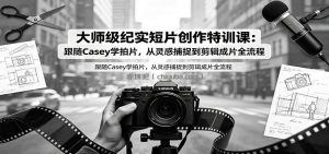 大师级纪实短片创作特训课：跟随Casey学拍片，从灵感捕捉到剪辑成片全流程