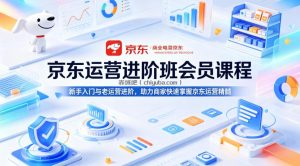 京东运营进阶班会员课程，新手入门与老运营进阶，助力商家快速掌握京东运营精髓