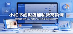 小红书虚拟店铺私教高阶课：零基础0粉开店，虚拟产品引流变现全链路教学