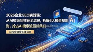 2026 企业GEO实战课：从AI收录到推荐全流程，拆解6大模型规则，抢占 AI 搜索流量新风口