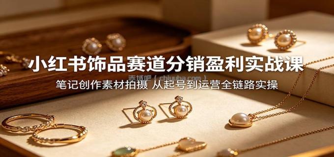 小红书饰品赛道分销盈利实战课：笔记创作素材拍摄，从起号到运营全链路实操