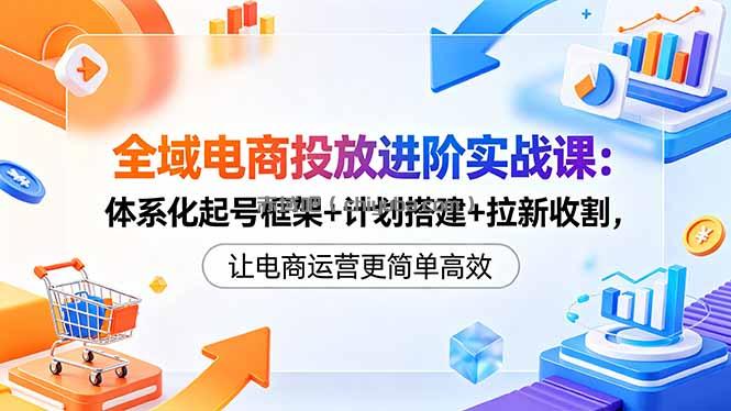 全域电商投放进阶实战课：体系化起号框架+计划搭建+拉新收割，让电商运营更简单高效