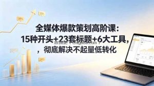 全媒体爆款策划高阶课：15种开头+23套标题+6大工具，彻底解决不起量低转化