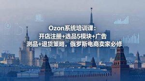 Ozon系统培训课：开店注册+选品5模块+广告测品+退货策略，俄罗斯电商卖家必修