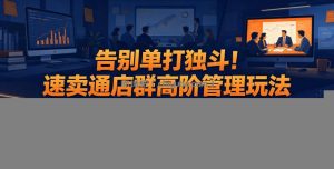 告别单打独斗！速卖通店群高阶管理玩法，吃透团队搭建、人员分工、薪资激励，轻松规模化放大店铺收益